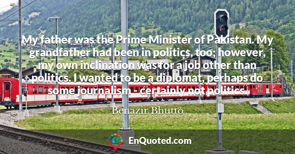 My father was the Prime Minister of Pakistan. My grandfather had been in politics, too; however, my own inclination was for a job other than politics. I wanted to be a diplomat, perhaps do some journalism - certainly not politics.