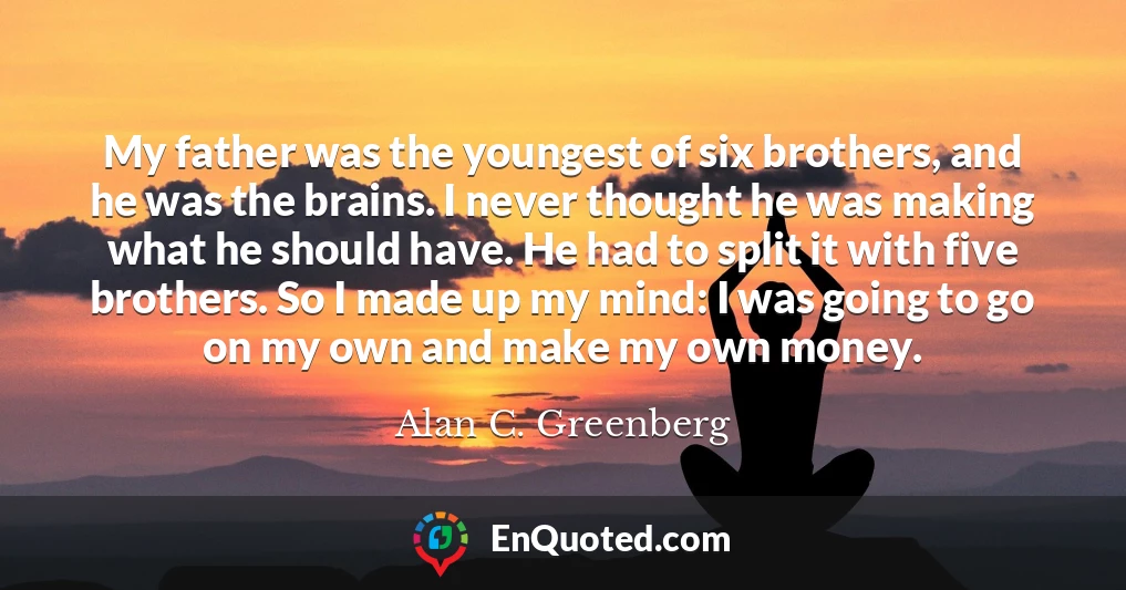 My father was the youngest of six brothers, and he was the brains. I never thought he was making what he should have. He had to split it with five brothers. So I made up my mind: I was going to go on my own and make my own money.