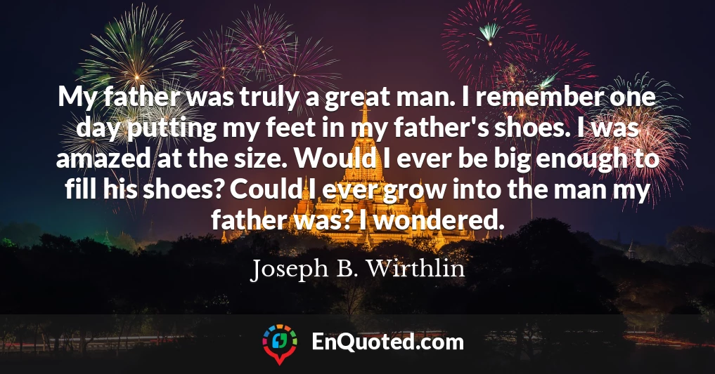 My father was truly a great man. I remember one day putting my feet in my father's shoes. I was amazed at the size. Would I ever be big enough to fill his shoes? Could I ever grow into the man my father was? I wondered.