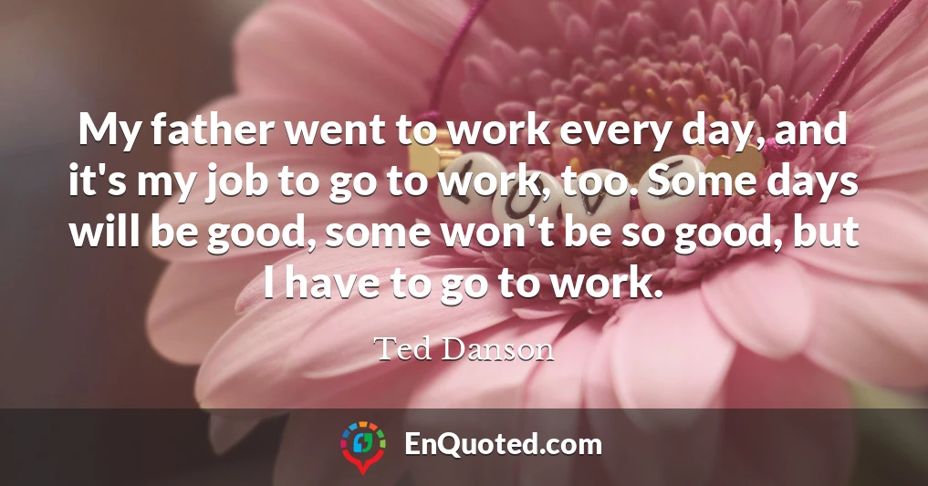 My father went to work every day, and it's my job to go to work, too. Some days will be good, some won't be so good, but I have to go to work.