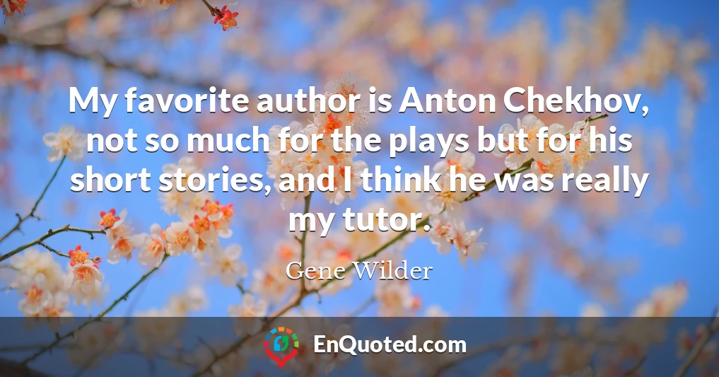 My favorite author is Anton Chekhov, not so much for the plays but for his short stories, and I think he was really my tutor.