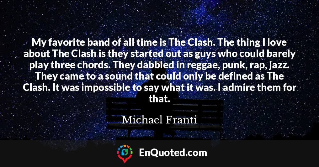My favorite band of all time is The Clash. The thing I love about The Clash is they started out as guys who could barely play three chords. They dabbled in reggae, punk, rap, jazz. They came to a sound that could only be defined as The Clash. It was impossible to say what it was. I admire them for that.