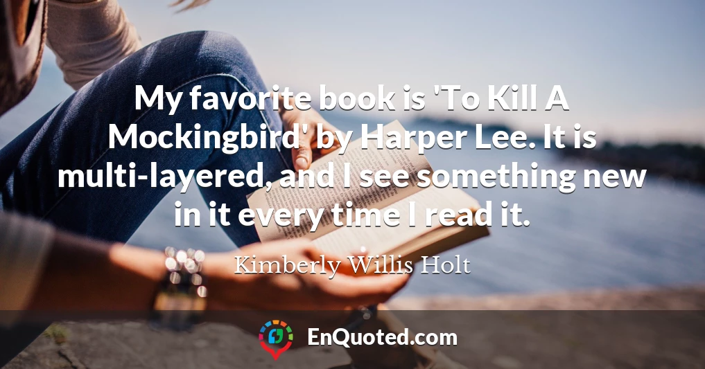 My favorite book is 'To Kill A Mockingbird' by Harper Lee. It is multi-layered, and I see something new in it every time I read it.