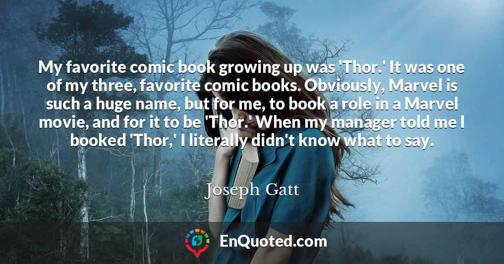 My favorite comic book growing up was 'Thor.' It was one of my three, favorite comic books. Obviously, Marvel is such a huge name, but for me, to book a role in a Marvel movie, and for it to be 'Thor.' When my manager told me I booked 'Thor,' I literally didn't know what to say.