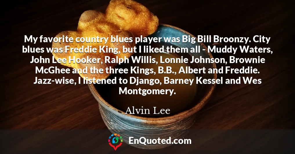 My favorite country blues player was Big Bill Broonzy. City blues was Freddie King, but I liked them all - Muddy Waters, John Lee Hooker, Ralph Willis, Lonnie Johnson, Brownie McGhee and the three Kings, B.B., Albert and Freddie. Jazz-wise, I listened to Django, Barney Kessel and Wes Montgomery.
