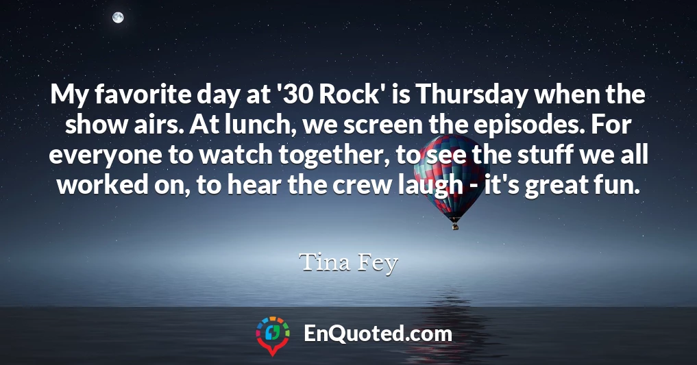 My favorite day at '30 Rock' is Thursday when the show airs. At lunch, we screen the episodes. For everyone to watch together, to see the stuff we all worked on, to hear the crew laugh - it's great fun.