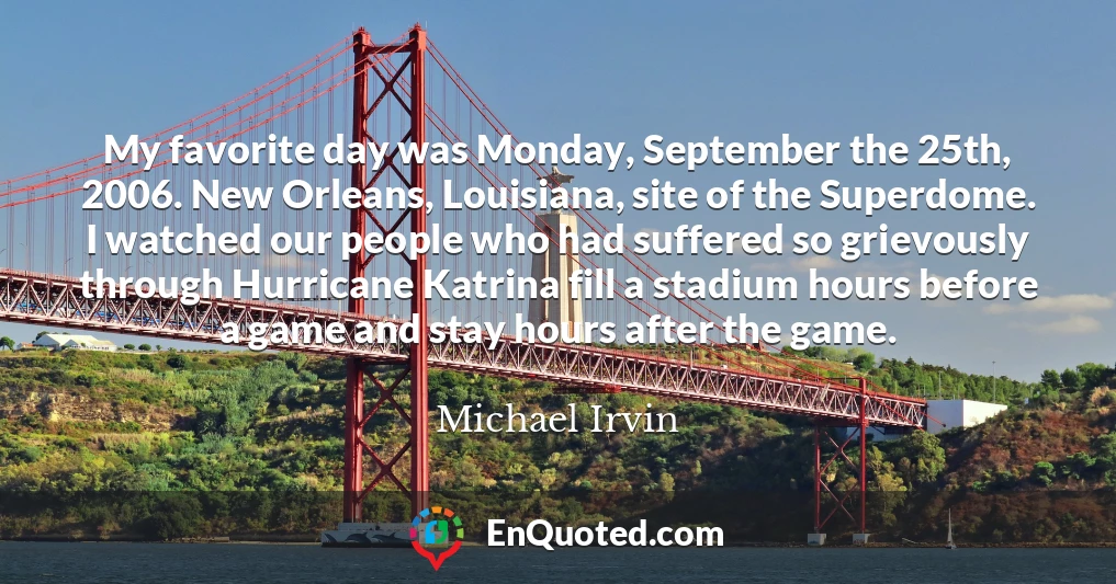 My favorite day was Monday, September the 25th, 2006. New Orleans, Louisiana, site of the Superdome. I watched our people who had suffered so grievously through Hurricane Katrina fill a stadium hours before a game and stay hours after the game.