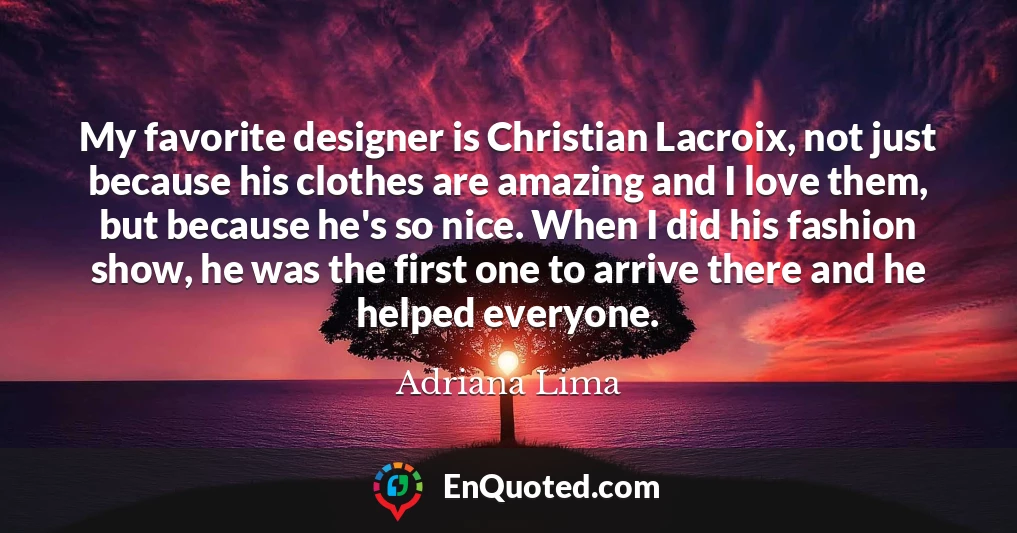 My favorite designer is Christian Lacroix, not just because his clothes are amazing and I love them, but because he's so nice. When I did his fashion show, he was the first one to arrive there and he helped everyone.