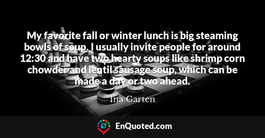 My favorite fall or winter lunch is big steaming bowls of soup. I usually invite people for around 12:30 and have two hearty soups like shrimp corn chowder and lentil sausage soup, which can be made a day or two ahead.