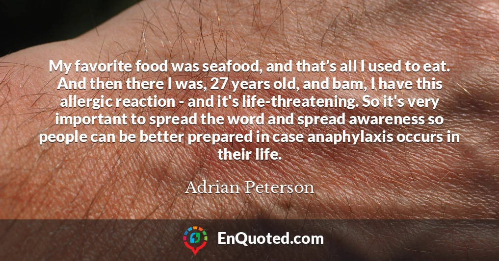 My favorite food was seafood, and that's all I used to eat. And then there I was, 27 years old, and bam, I have this allergic reaction - and it's life-threatening. So it's very important to spread the word and spread awareness so people can be better prepared in case anaphylaxis occurs in their life.