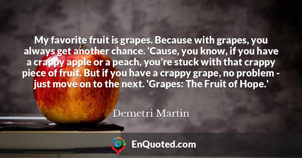 My favorite fruit is grapes. Because with grapes, you always get another chance. 'Cause, you know, if you have a crappy apple or a peach, you're stuck with that crappy piece of fruit. But if you have a crappy grape, no problem - just move on to the next. 'Grapes: The Fruit of Hope.'