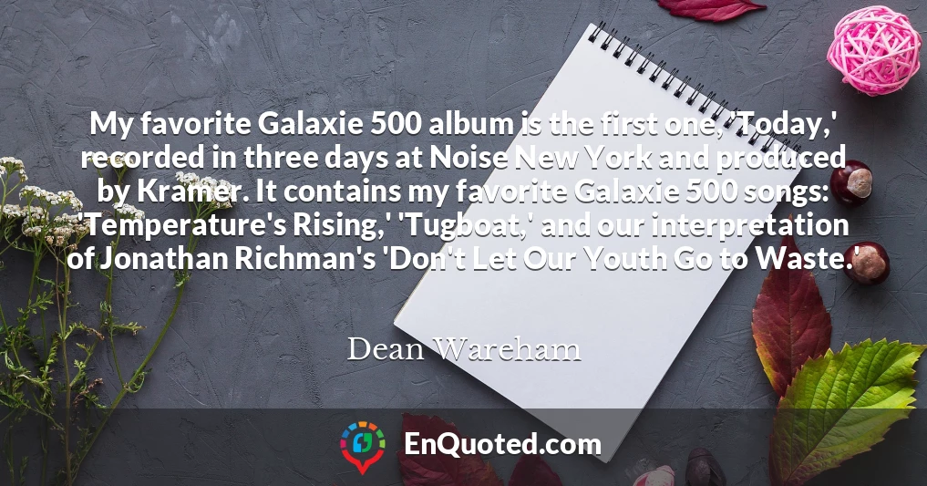 My favorite Galaxie 500 album is the first one, 'Today,' recorded in three days at Noise New York and produced by Kramer. It contains my favorite Galaxie 500 songs: 'Temperature's Rising,' 'Tugboat,' and our interpretation of Jonathan Richman's 'Don't Let Our Youth Go to Waste.'
