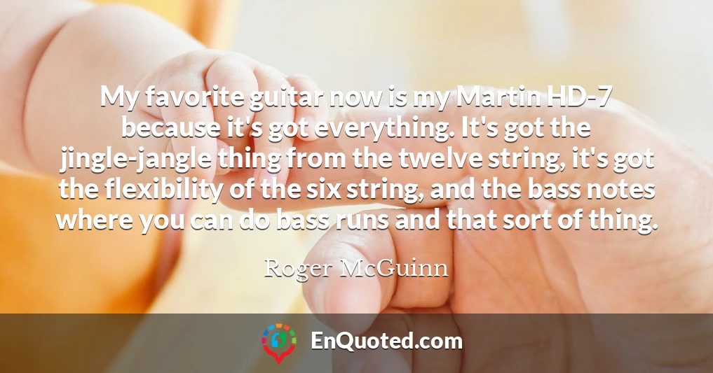 My favorite guitar now is my Martin HD-7 because it's got everything. It's got the jingle-jangle thing from the twelve string, it's got the flexibility of the six string, and the bass notes where you can do bass runs and that sort of thing.