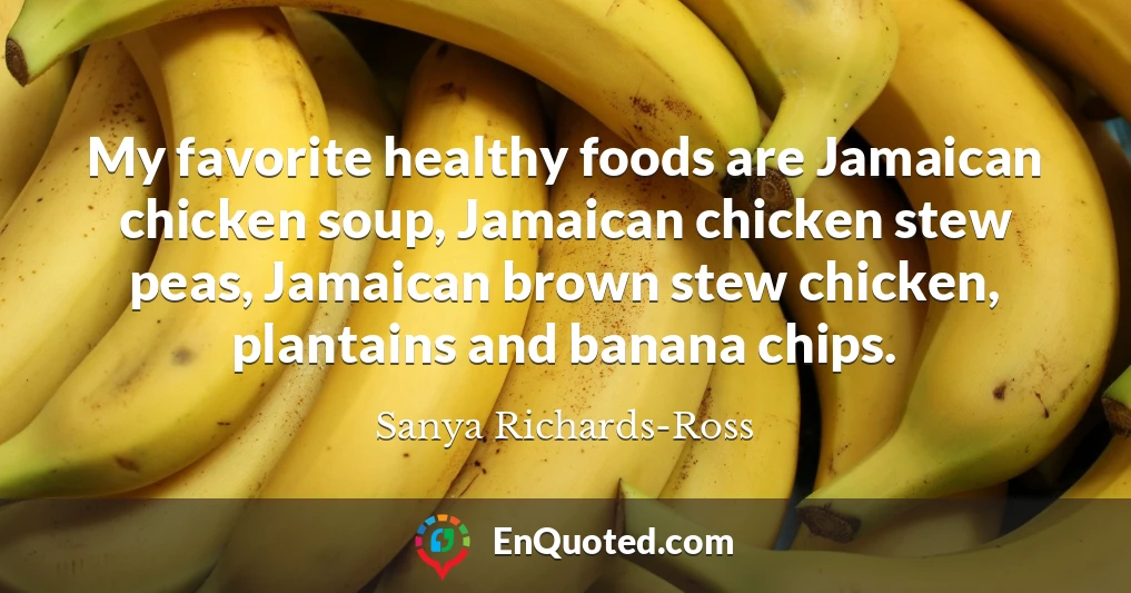 My favorite healthy foods are Jamaican chicken soup, Jamaican chicken stew peas, Jamaican brown stew chicken, plantains and banana chips.