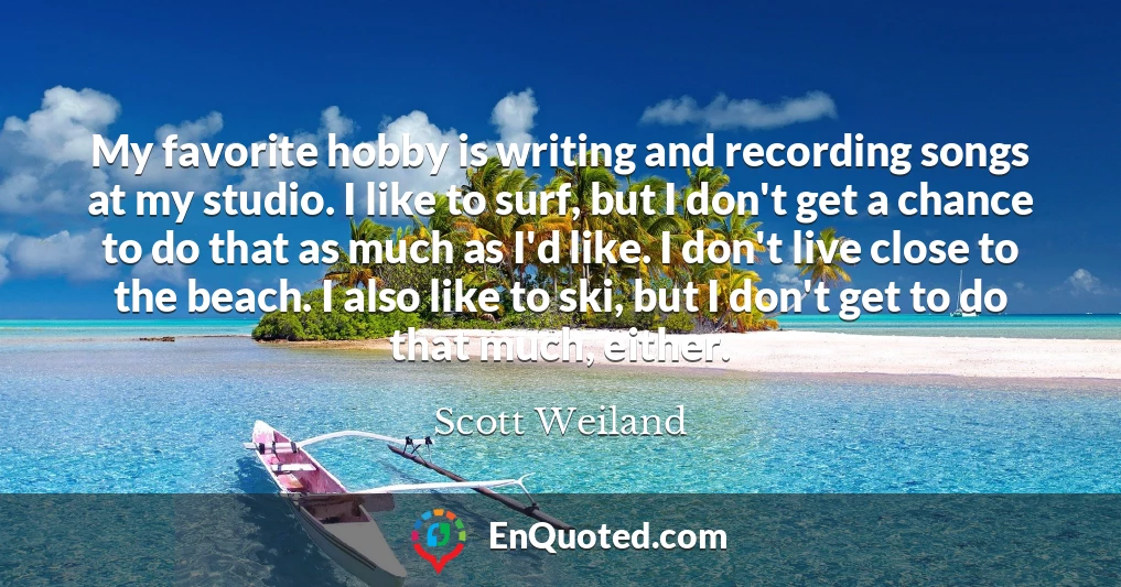 My favorite hobby is writing and recording songs at my studio. I like to surf, but I don't get a chance to do that as much as I'd like. I don't live close to the beach. I also like to ski, but I don't get to do that much, either.
