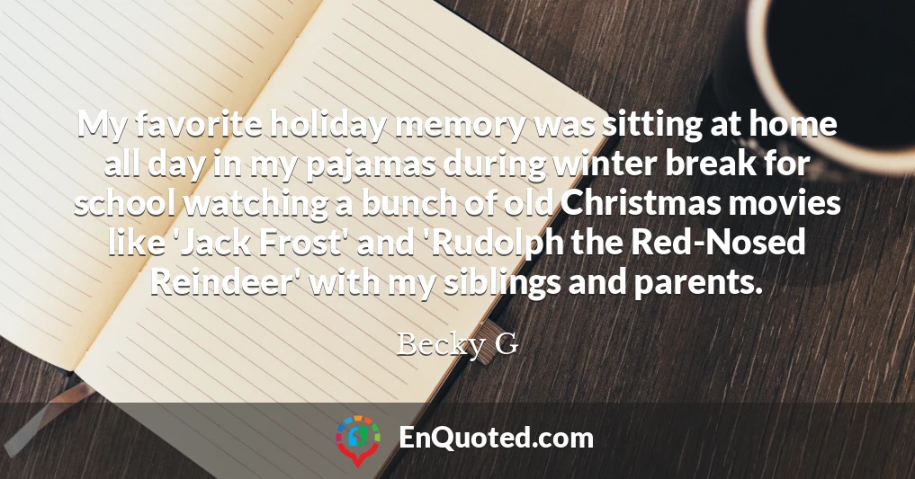 My favorite holiday memory was sitting at home all day in my pajamas during winter break for school watching a bunch of old Christmas movies like 'Jack Frost' and 'Rudolph the Red-Nosed Reindeer' with my siblings and parents.