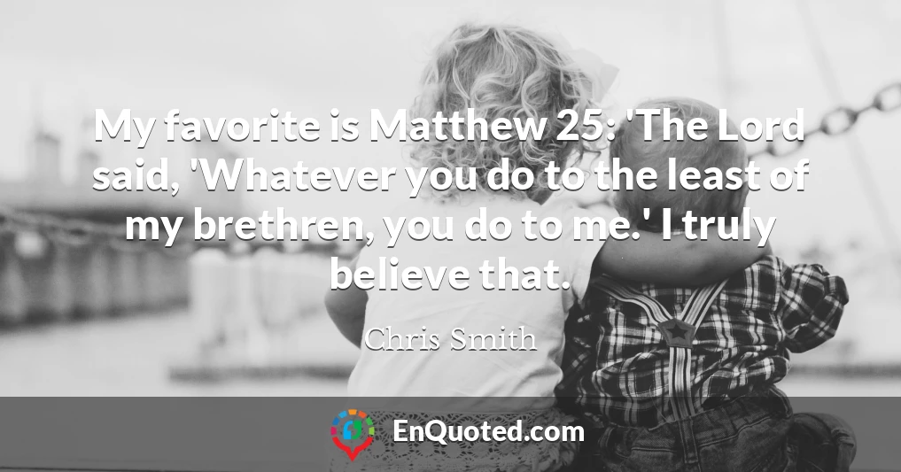 My favorite is Matthew 25: 'The Lord said, 'Whatever you do to the least of my brethren, you do to me.' I truly believe that.