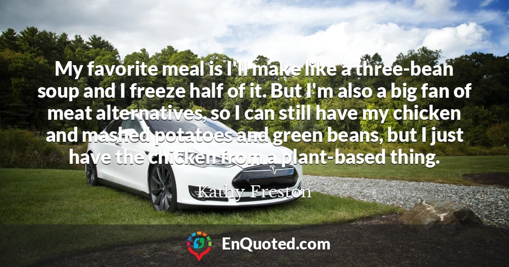 My favorite meal is I'll make like a three-bean soup and I freeze half of it. But I'm also a big fan of meat alternatives, so I can still have my chicken and mashed potatoes and green beans, but I just have the chicken from a plant-based thing.