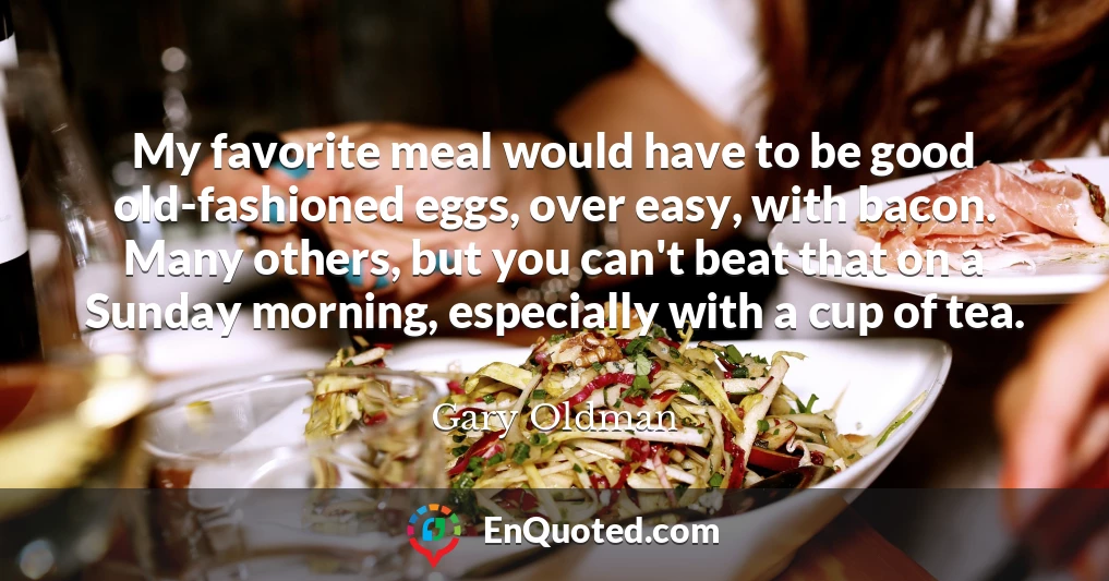 My favorite meal would have to be good old-fashioned eggs, over easy, with bacon. Many others, but you can't beat that on a Sunday morning, especially with a cup of tea.