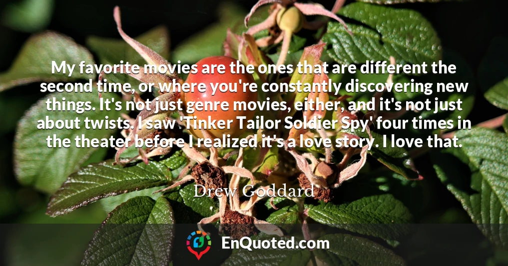 My favorite movies are the ones that are different the second time, or where you're constantly discovering new things. It's not just genre movies, either, and it's not just about twists. I saw 'Tinker Tailor Soldier Spy' four times in the theater before I realized it's a love story. I love that.