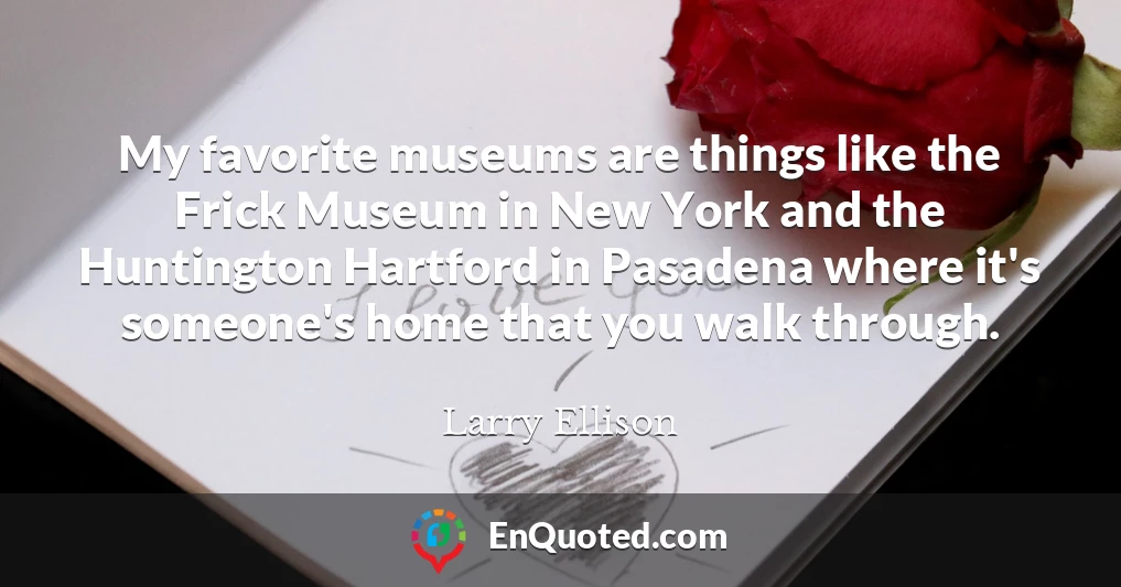 My favorite museums are things like the Frick Museum in New York and the Huntington Hartford in Pasadena where it's someone's home that you walk through.