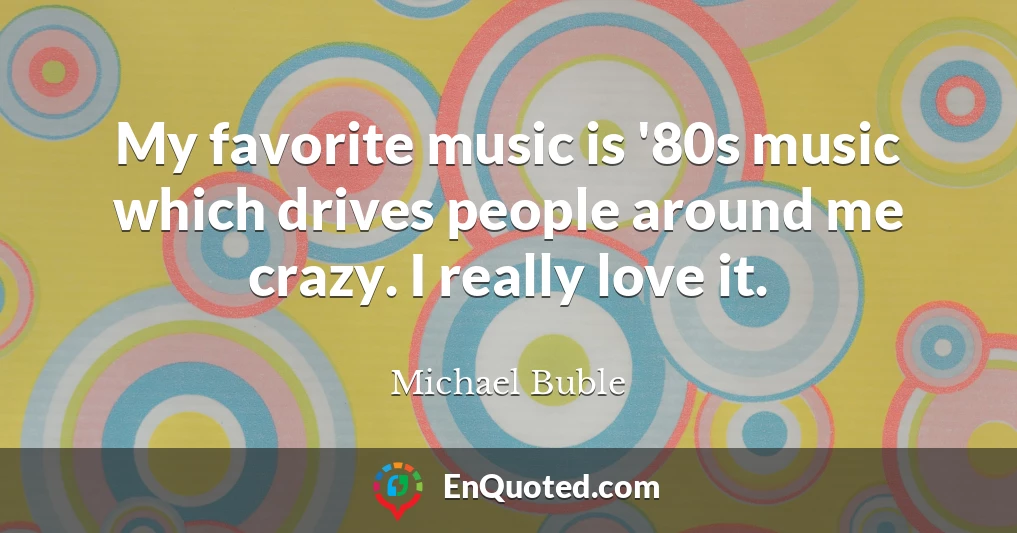 My favorite music is '80s music which drives people around me crazy. I really love it.