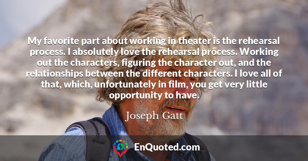 My favorite part about working in theater is the rehearsal process. I absolutely love the rehearsal process. Working out the characters, figuring the character out, and the relationships between the different characters. I love all of that, which, unfortunately in film, you get very little opportunity to have.