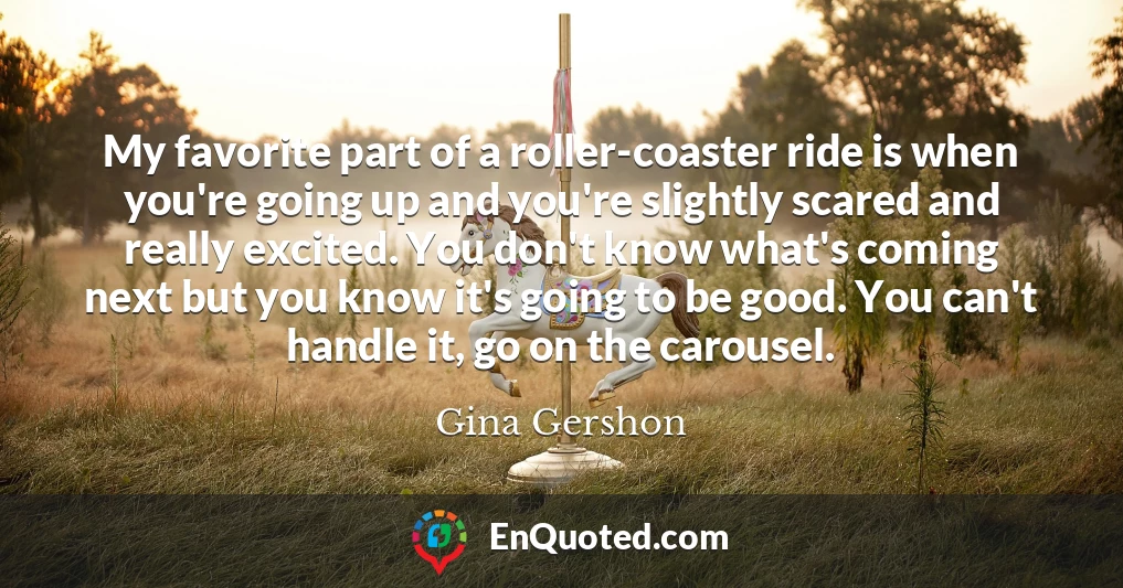 My favorite part of a roller-coaster ride is when you're going up and you're slightly scared and really excited. You don't know what's coming next but you know it's going to be good. You can't handle it, go on the carousel.