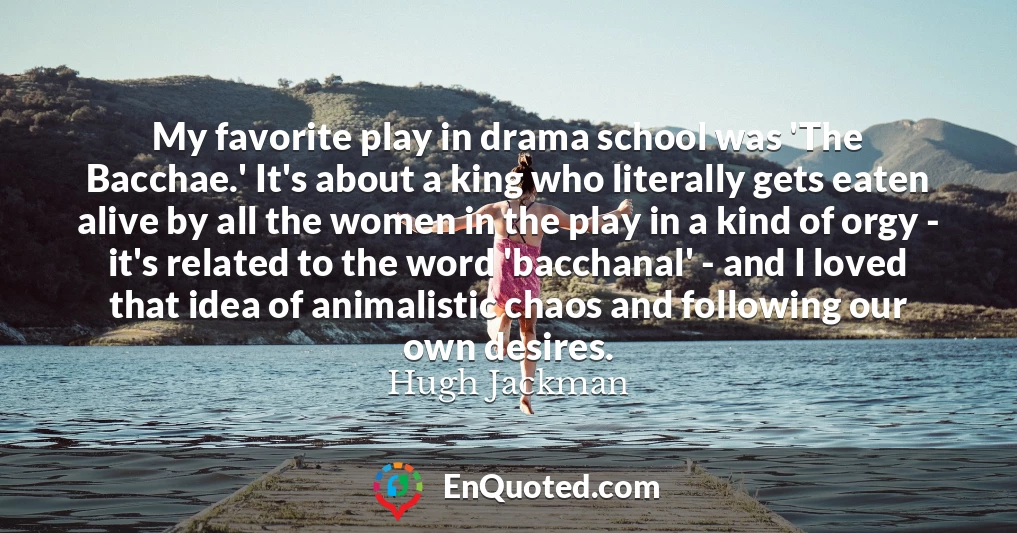 My favorite play in drama school was 'The Bacchae.' It's about a king who literally gets eaten alive by all the women in the play in a kind of orgy - it's related to the word 'bacchanal' - and I loved that idea of animalistic chaos and following our own desires.