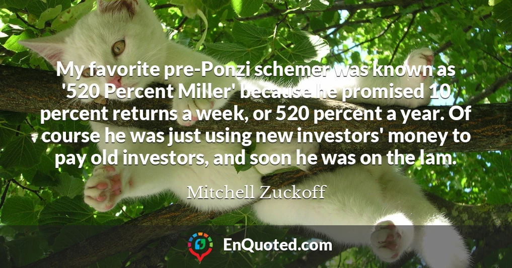 My favorite pre-Ponzi schemer was known as '520 Percent Miller' because he promised 10 percent returns a week, or 520 percent a year. Of course he was just using new investors' money to pay old investors, and soon he was on the lam.