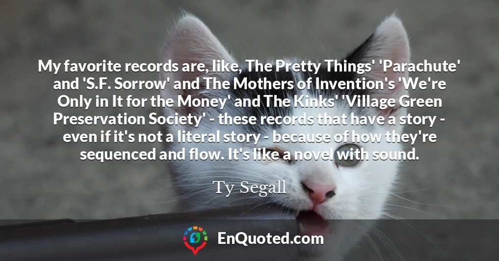 My favorite records are, like, The Pretty Things' 'Parachute' and 'S.F. Sorrow' and The Mothers of Invention's 'We're Only in It for the Money' and The Kinks' 'Village Green Preservation Society' - these records that have a story - even if it's not a literal story - because of how they're sequenced and flow. It's like a novel with sound.
