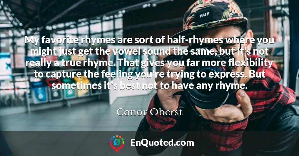 My favorite rhymes are sort of half-rhymes where you might just get the vowel sound the same, but it's not really a true rhyme. That gives you far more flexibility to capture the feeling you're trying to express. But sometimes it's best not to have any rhyme.
