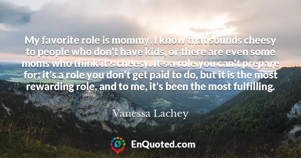 My favorite role is mommy. I know that sounds cheesy to people who don't have kids, or there are even some moms who think it's cheesy. It's a role you can't prepare for; it's a role you don't get paid to do, but it is the most rewarding role, and to me, it's been the most fulfilling.
