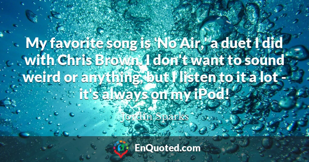 My favorite song is 'No Air,' a duet I did with Chris Brown. I don't want to sound weird or anything, but I listen to it a lot - it's always on my iPod!