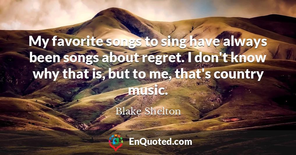 My favorite songs to sing have always been songs about regret. I don't know why that is, but to me, that's country music.