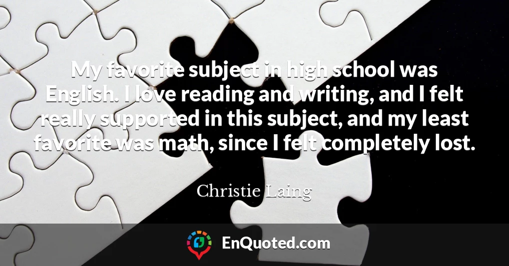 My favorite subject in high school was English. I love reading and writing, and I felt really supported in this subject, and my least favorite was math, since I felt completely lost.