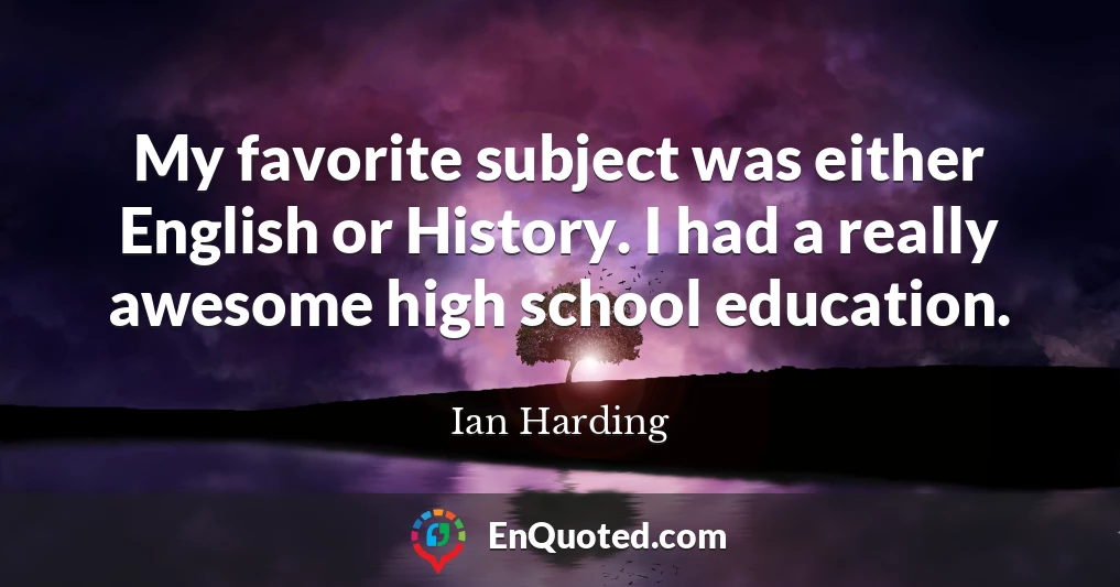 My favorite subject was either English or History. I had a really awesome high school education.