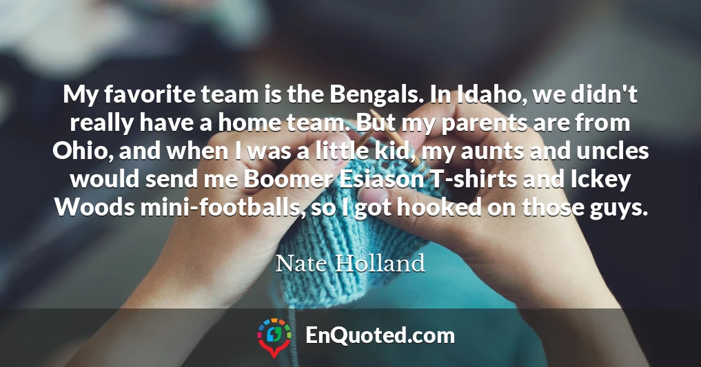 My favorite team is the Bengals. In Idaho, we didn't really have a home team. But my parents are from Ohio, and when I was a little kid, my aunts and uncles would send me Boomer Esiason T-shirts and Ickey Woods mini-footballs, so I got hooked on those guys.