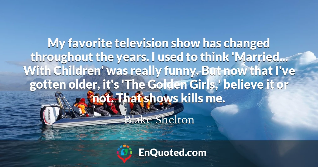 My favorite television show has changed throughout the years. I used to think 'Married... With Children' was really funny. But now that I've gotten older, it's 'The Golden Girls,' believe it or not. That shows kills me.