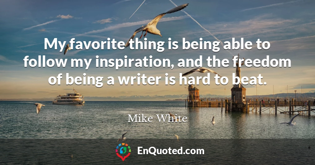 My favorite thing is being able to follow my inspiration, and the freedom of being a writer is hard to beat.