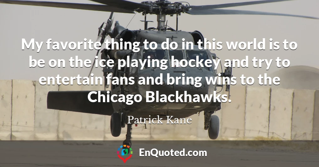 My favorite thing to do in this world is to be on the ice playing hockey and try to entertain fans and bring wins to the Chicago Blackhawks.