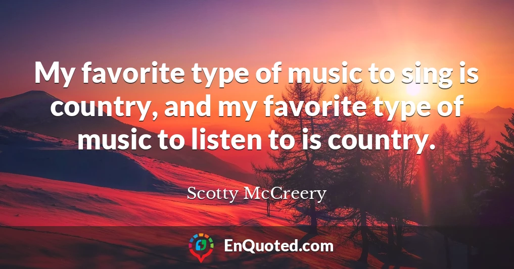 My favorite type of music to sing is country, and my favorite type of music to listen to is country.