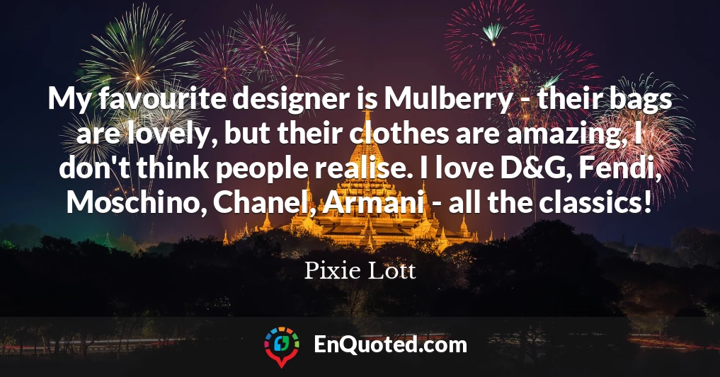 My favourite designer is Mulberry - their bags are lovely, but their clothes are amazing, I don't think people realise. I love D&G, Fendi, Moschino, Chanel, Armani - all the classics!