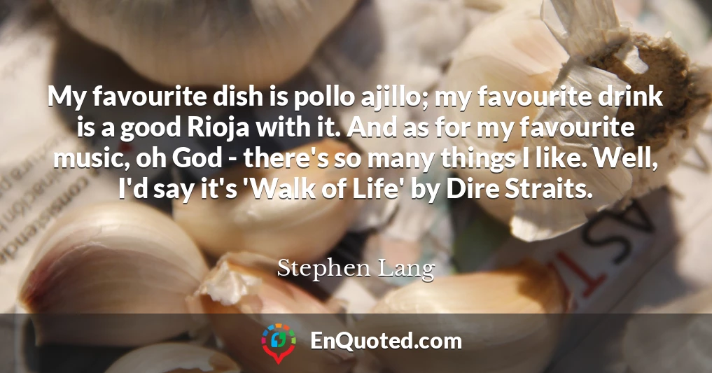 My favourite dish is pollo ajillo; my favourite drink is a good Rioja with it. And as for my favourite music, oh God - there's so many things I like. Well, I'd say it's 'Walk of Life' by Dire Straits.