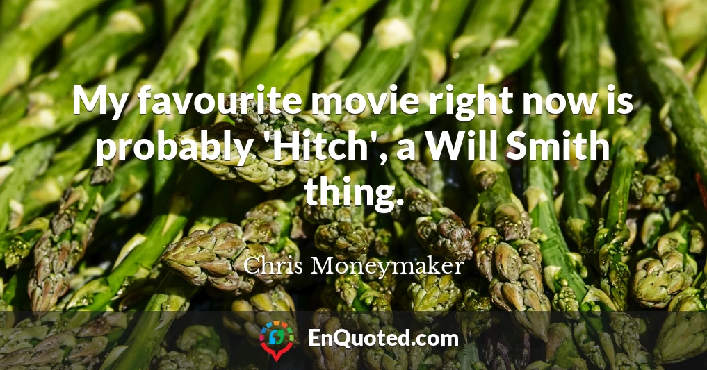 My favourite movie right now is probably 'Hitch', a Will Smith thing.