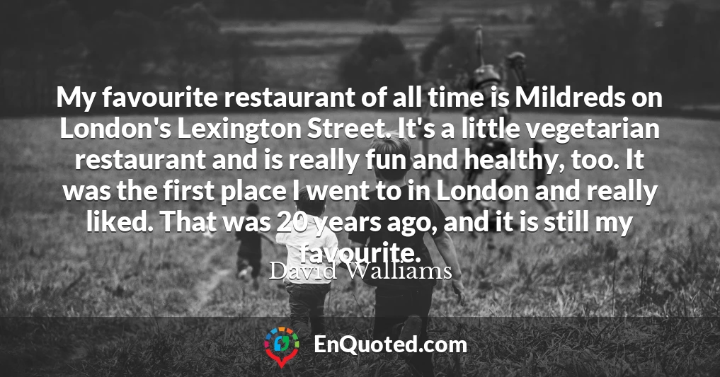 My favourite restaurant of all time is Mildreds on London's Lexington Street. It's a little vegetarian restaurant and is really fun and healthy, too. It was the first place I went to in London and really liked. That was 20 years ago, and it is still my favourite.