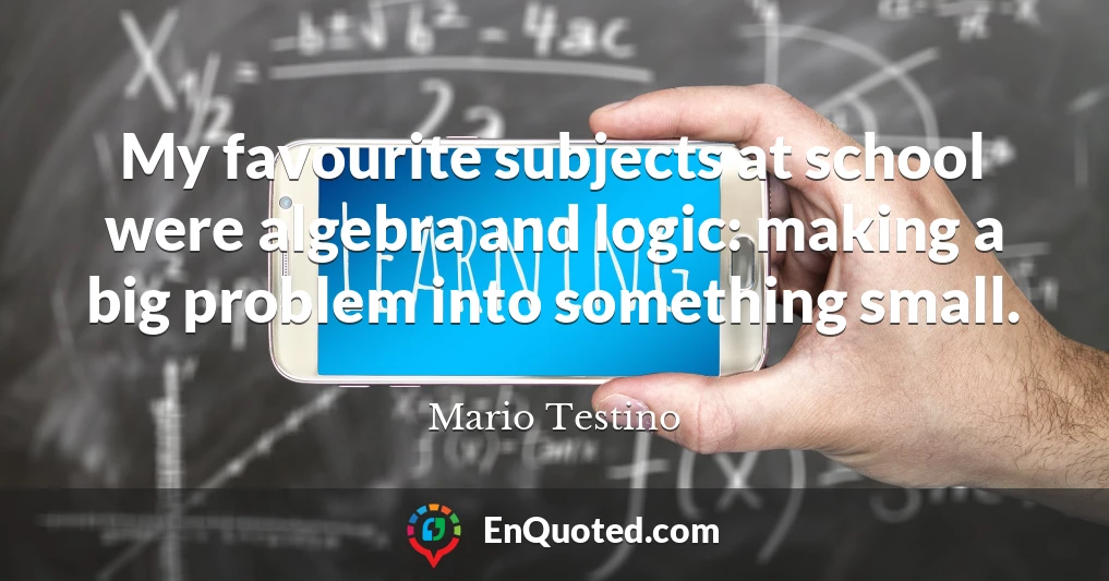 My favourite subjects at school were algebra and logic: making a big problem into something small.