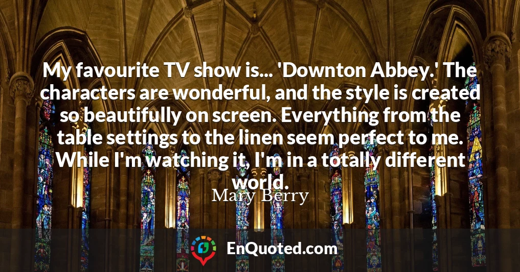My favourite TV show is... 'Downton Abbey.' The characters are wonderful, and the style is created so beautifully on screen. Everything from the table settings to the linen seem perfect to me. While I'm watching it, I'm in a totally different world.