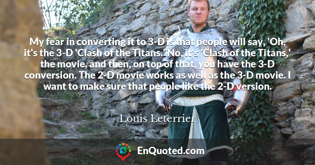My fear in converting it to 3-D is that people will say, 'Oh, it's the 3-D 'Clash of the Titans.' No, it's 'Clash of the Titans,' the movie, and then, on top of that, you have the 3-D conversion. The 2-D movie works as well as the 3-D movie. I want to make sure that people like the 2-D version.