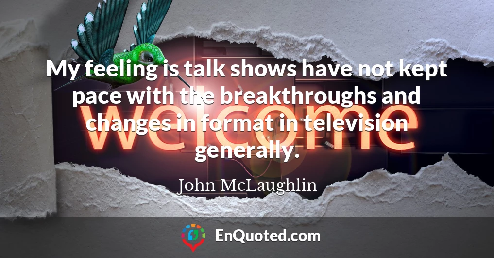 My feeling is talk shows have not kept pace with the breakthroughs and changes in format in television generally.